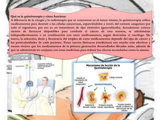 Qué es la quimioterapia y cómo funciona:
A diferencia de la cirugía y la radioterapia que se concentran en el tumor mismo, la quimioterapia utiliza
medicamentos para destruir a las células cancerosas, esparciéndolos a través del torrente sanguíneo por
todo el organismo, por eso es un tratamiento de tipo sistémico (generalizado). Actualmente existen
cientos de fármacos disponibles para combatir el cáncer de esta manera, se administran
independientemente o en combinación con otros medicamentos, según determine el oncólogo. De
nuevo, la selección, dosis y frecuencia del empleo de estos medicamentos depende del tipo de cáncer y
las particularidades de cada paciente. Estos nuevos fármacos (medicinas) son mucho más efectivos y
menos tóxicos que los medicamentos de la primera generación desarrollados décadas atrás, además de
que se administran en conjunto con otras medicinas para reducir los efectos secundarios como la náusea.
 