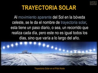 TRAYECTORIA SOLAR
   Al movimiento aparente del Sol en la bóveda
 celeste, se le da el nombre de trayectoria solar,
esta tiene un paso diario, o sea, un recorrido que
 realiza cada día, pero este no es igual todos los
      días, sino que varía a lo largo del año.




               Trayectoria Solar en el Polo Norte
 
