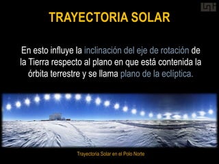 TRAYECTORIA SOLAR

 En esto influye la inclinación del eje de rotación de
la Tierra respecto al plano en que está contenida la
   órbita terrestre y se llama plano de la eclíptica.




                Trayectoria Solar en el Polo Norte
 