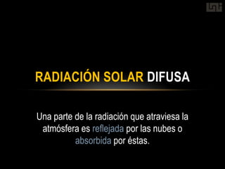 RADIACIÓN SOLAR DIFUSA

Una parte de la radiación que atraviesa la
 atmósfera es reflejada por las nubes o
          absorbida por éstas.
 