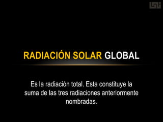 RADIACIÓN SOLAR GLOBAL

  Es la radiación total. Esta constituye la
suma de las tres radiaciones anteriormente
                nombradas.
 