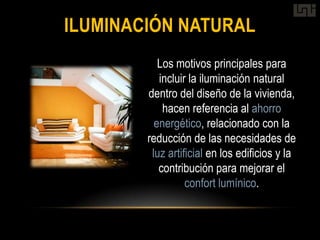 ILUMINACIÓN NATURAL
           Los motivos principales para
           incluir la iluminación natural
        dentro del diseño de la vivienda,
            hacen referencia al ahorro
          energético, relacionado con la
        reducción de las necesidades de
         luz artificial en los edificios y la
           contribución para mejorar el
                  confort lumínico.
 