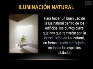 ILUMINACIÓN NATURAL
         Para hacer un buen uso de
          la luz natural dentro de los
           edificios, los puntos clave
        que hay que remarcar son la
         introducción de luz natural,
        en forma directa o reflejada,
             en todos los espacios
                   habitados.
 