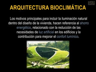 ARQUITECTURA BIOCLIMÁTICA
 Los motivos principales para incluir la iluminación natural
dentro del diseño de la vivienda, hacen referencia al ahorro
      energético, relacionado con la reducción de las
      necesidades de luz artificial en los edificios y la
       contribución para mejorar el confort lumínico.
 