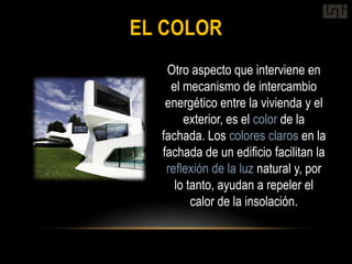 EL COLOR
   Otro aspecto que interviene en
    el mecanismo de intercambio
   energético entre la vivienda y el
       exterior, es el color de la
  fachada. Los colores claros en la
  fachada de un edificio facilitan la
   reflexión de la luz natural y, por
     lo tanto, ayudan a repeler el
         calor de la insolación.
 