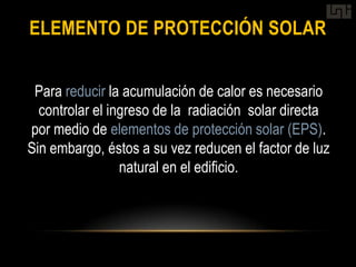 ELEMENTO DE PROTECCIÓN SOLAR


 Para reducir la acumulación de calor es necesario
  controlar el ingreso de la radiación solar directa
por medio de elementos de protección solar (EPS).
Sin embargo, éstos a su vez reducen el factor de luz
                 natural en el edificio.
 