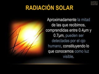 RADIACIÓN SOLAR
       Aproximadamente la mitad
         de las que recibimos,
      comprendidas entre 0.4μm y
          0.7μm, pueden ser
         detectadas por el ojo
       humano, constituyendo lo
       que conocemos como luz
                visible.
 