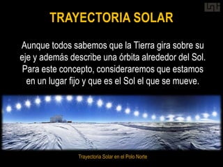 TRAYECTORIA SOLAR
Aunque todos sabemos que la Tierra gira sobre su
eje y además describe una órbita alrededor del Sol.
 Para este concepto, consideraremos que estamos
  en un lugar fijo y que es el Sol el que se mueve.




                Trayectoria Solar en el Polo Norte
 