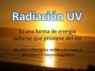 Es una forma de energía
radiante que proviene del sol.
Se ubica entre la luz visible y los rayos X
del espectro electromagnético
 
