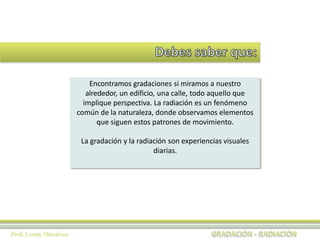 Encontramos gradaciones si miramos a nuestro
alrededor, un edificio, una calle, todo aquello que
implique perspectiva. La radiación es un fenómeno
común de la naturaleza, donde observamos elementos
que siguen estos patrones de movimiento.
La gradación y la radiación son experiencias visuales
diarias.
 