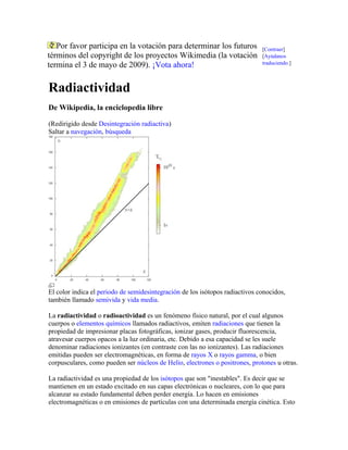 Por favor participa en la votación para determinar los futuros
términos del copyright de los proyectos Wikimedia (la votación
termina el 3 de mayo de 2009). ¡Vota ahora!
[Contraer]
[Ayúdanos
traduciendo.]
Radiactividad
De Wikipedia, la enciclopedia libre
(Redirigido desde Desintegración radiactiva)
Saltar a navegación, búsqueda
El color indica el periodo de semidesintegración de los isótopos radiactivos conocidos,
también llamado semivida y vida media.
La radiactividad o radioactividad es un fenómeno físico natural, por el cual algunos
cuerpos o elementos químicos llamados radiactivos, emiten radiaciones que tienen la
propiedad de impresionar placas fotográficas, ionizar gases, producir fluorescencia,
atravesar cuerpos opacos a la luz ordinaria, etc. Debido a esa capacidad se les suele
denominar radiaciones ionizantes (en contraste con las no ionizantes). Las radiaciones
emitidas pueden ser electromagnéticas, en forma de rayos X o rayos gamma, o bien
corpusculares, como pueden ser núcleos de Helio, electrones o positrones, protones u otras.
La radiactividad es una propiedad de los isótopos que son "inestables". Es decir que se
mantienen en un estado excitado en sus capas electrónicas o nucleares, con lo que para
alcanzar su estado fundamental deben perder energía. Lo hacen en emisiones
electromagnéticas o en emisiones de partículas con una determinada energía cinética. Esto
 