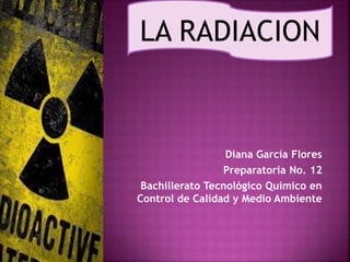 LA RADIACION 
Diana García Flores 
Preparatoria No. 12 
Bachillerato Tecnológico Químico en 
Control de Calidad y Medio Ambiente 
 