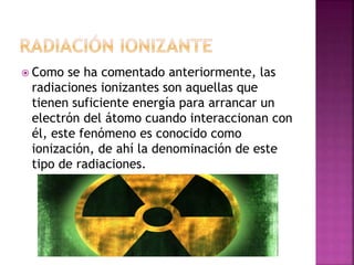  Como se ha comentado anteriormente, las 
radiaciones ionizantes son aquellas que 
tienen suficiente energía para arrancar un 
electrón del átomo cuando interaccionan con 
él, este fenómeno es conocido como 
ionización, de ahí la denominación de este 
tipo de radiaciones. 
 