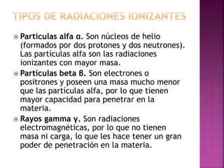  Partículas alfa α. Son núcleos de helio 
(formados por dos protones y dos neutrones). 
Las partículas alfa son las radiaciones 
ionizantes con mayor masa. 
 Partículas beta β. Son electrones o 
positrones y poseen una masa mucho menor 
que las partículas alfa, por lo que tienen 
mayor capacidad para penetrar en la 
materia. 
 Rayos gamma γ. Son radiaciones 
electromagnéticas, por lo que no tienen 
masa ni carga, lo que les hace tener un gran 
poder de penetración en la materia. 
 