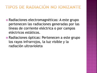  Radiaciones electromagnéticas: A este grupo 
pertenecen las radiaciones generadas por las 
líneas de corriente eléctrica o por campos 
eléctricos estáticos. 
 Radiaciones ópticas: Pertenecen a este grupo 
los rayos infrarrojos, la luz visible y la 
radiación ultravioleta 
 