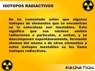 Se ha comentado antes que algunos
isótopos de elementos que se encuentran
en la naturaleza son inestables. Esto
significa que sus núcleos emiten
radiaciones o partículas, o ambas, y se
descomponen espontáneamente, formando
átomos del mismo o de otros elementos a
estos isótopos inestables se les llama
isotopos radiactivos.
ISOTOPOS RADIACTIVOS
 