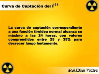 La curva de captación correspondiente
a una función tiroidea normal alcanza su
máximo a las 24 horas, con valores
comprendidos entre 25 y 35% para
decrecer luego lentamente.
131
Curva de Captación del I
 