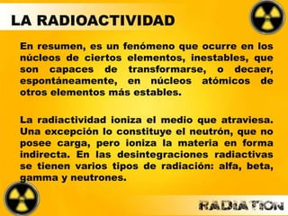 En resumen, es un fenómeno que ocurre en los
núcleos de ciertos elementos, inestables, que
son capaces de transformarse, o decaer,
espontáneamente, en núcleos atómicos de
otros elementos más estables.
La radiactividad ioniza el medio que atraviesa.
Una excepción lo constituye el neutrón, que no
posee carga, pero ioniza la materia en forma
indirecta. En las desintegraciones radiactivas
se tienen varios tipos de radiación: alfa, beta,
gamma y neutrones.
LA RADIOACTIVIDAD
 