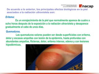 De acuerdo a lo anterior, los principales efectos biológicos en la piel
asociados a la radiación ultravioleta son:
Eritema:
Es un enrojecimiento de la piel que normalmente aparece de cuatro a
ocho horas después de la exposición a la radiación ultravioleta y desaparece
gradualmente al cabo de unos días.
Quemaduras.
Las quemaduras solares pueden ser desde superficiales con eritema,
dolor y escasas ampollas con lesión de la epidermis, hasta profundas con
abundantes ampollas, flictenas, dolor, eritema intenso, edema y con lesiones
hipodérmicas.
 