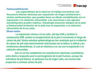 Fotosensibilización.
Los especialistas de la salud en el trabajo encuentran con
frecuencia efectos adversos por exposición de origen profesional a
ciertos medicamentos, que pueden tener un efecto sensibilizante con la
exposición a la radiación ultravioleta. Las reacciones a los agentes
sensibilizantes pueden implicar, fotoalergia (reacción alérgica de la piel)
y fototoxicidad (irritación de la piel) tras la exposición a la radiación
ultravioleta de la luz solar.
Efectos tardíos.
La exposición crónica a la luz solar, del tipo UVA y también la
componente UVB, acelera el envejecimiento de la piel e incrementa el riesgo de
cáncer de piel. Varios estudios epidemiológicos han mostrado que la incidencia
de cáncer de piel está estrechamente relacionada con la latitud, la altitud y las
condiciones atmosféricas, lo cual se relaciona a su vez con la exposición a la
radiación ultravioleta.
Aún no se han establecido con exactitud las relaciones cuantitativas
entre dosis y respuesta para la carcinogénesis de la piel humana, aunque los
individuos de piel blanca, en particular los de origen celta, son mucho más
propensos a contraer cáncer de piel.
 