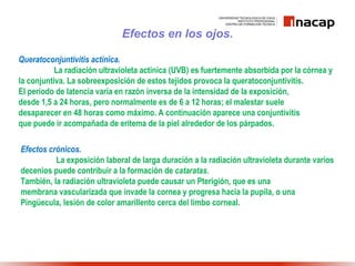 Efectos en los ojos.
Queratoconjuntivitis actínica.
La radiación ultravioleta actínica (UVB) es fuertemente absorbida por la córnea y
la conjuntiva. La sobreexposición de estos tejidos provoca la queratoconjuntivitis.
El periodo de latencia varía en razón inversa de la intensidad de la exposición,
desde 1,5 a 24 horas, pero normalmente es de 6 a 12 horas; el malestar suele
desaparecer en 48 horas como máximo. A continuación aparece una conjuntivitis
que puede ir acompañada de eritema de la piel alrededor de los párpados.
Efectos crónicos.
La exposición laboral de larga duración a la radiación ultravioleta durante varios
decenios puede contribuir a la formación de cataratas.
También, la radiación ultravioleta puede causar un Pterigión, que es una
membrana vascularizada que invade la cornea y progresa hacia la pupila, o una
Pingüecula, lesión de color amarillento cerca del limbo corneal.
 