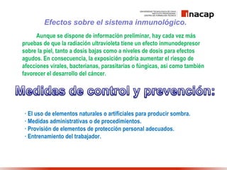 Efectos sobre el sistema inmunológico.
Aunque se dispone de información preliminar, hay cada vez más
pruebas de que la radiación ultravioleta tiene un efecto inmunodepresor
sobre la piel, tanto a dosis bajas como a niveles de dosis para efectos
agudos. En consecuencia, la exposición podría aumentar el riesgo de
afecciones virales, bacterianas, parasitarias o fúngicas, así como también
favorecer el desarrollo del cáncer.
· El uso de elementos naturales o artificiales para producir sombra.
· Medidas administrativas o de procedimientos.
· Provisión de elementos de protección personal adecuados.
· Entrenamiento del trabajador.
 