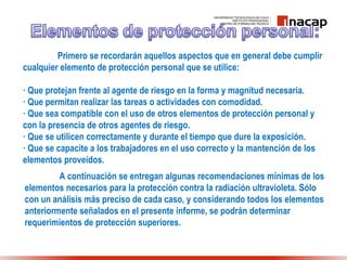 Primero se recordarán aquellos aspectos que en general debe cumplir
cualquier elemento de protección personal que se utilice:
· Que protejan frente al agente de riesgo en la forma y magnitud necesaria.
· Que permitan realizar las tareas o actividades con comodidad.
· Que sea compatible con el uso de otros elementos de protección personal y
con la presencia de otros agentes de riesgo.
· Que se utilicen correctamente y durante el tiempo que dure la exposición.
· Que se capacite a los trabajadores en el uso correcto y la mantención de los
elementos proveídos.
A continuación se entregan algunas recomendaciones mínimas de los
elementos necesarios para la protección contra la radiación ultravioleta. Sólo
con un análisis más preciso de cada caso, y considerando todos los elementos
anteriormente señalados en el presente informe, se podrán determinar
requerimientos de protección superiores.
 