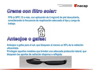 FPS (o SPF) 15 o más, con aplicación de 2 mg/cm2 de piel descubierta,
considerando la frecuencia de reaplicación adecuada al tipo y carga de
trabajo.
Anteojos o gafas para el sol, que bloqueen al menos un 95% de la radiación
ultravioleta.
Privilegiar aquellos modelos que brinden una adecuada protección lateral, que
bloqueen los aportes de radiación dispersa o reflejada.
 