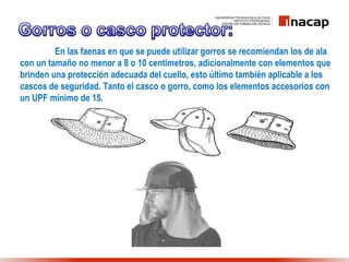 En las faenas en que se puede utilizar gorros se recomiendan los de ala
con un tamaño no menor a 8 o 10 centímetros, adicionalmente con elementos que
brinden una protección adecuada del cuello, esto último también aplicable a los
cascos de seguridad. Tanto el casco o gorro, como los elementos accesorios con
un UPF mínimo de 15.
 