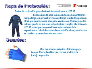 Factor de protección para el ultravioleta de al menos UPF 15.
Se recomienda usar tanto camisas como pantalones
manga larga, en general prendas de trama tupida de algodón u
otras que permitan una adecuada ventilación. Respecto de los
colores puede no ser relevante mientras cumplan el mínimo de
UPF 15 y siempre que consideren adecuadamente la
exposición al calor inherente a la exposición al sol, para lo que
se pueden recomendar colores claros.
Con los mismos criterios utilizados para
la ropa. Reemplazables por cremas si el tipo de
trabajo lo permite.
 