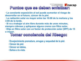 · La constante exposición al sol puede aumentar el riesgo de
desarrollar en el futuro, cáncer de la piel.
· La radiación solar es mayor entre las 10:00 de la mañana y las
3:00 de la tarde.
· Si va a trabajar al aire libre durante más de unos minutos,
siempre cúbrase y aplíquese alguna crema con filtro solar.
· Elija en filtro solar con un factor de protección solar (SPF) de 15
o mayor.
· Envejecimiento prematuro, arrugas y sequedad de la piel.
· Cáncer de piel.
· Cáncer en labios.
· Daños a la vista.
 