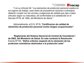 Y en su Artículo 54: “Los elementos de protección personal usados en
los lugares de trabajo, sean éstos de procedencia nacional o extranjera,
deberán cumplir con las normas y exigencias de calidad que rijan a tales
artículos según su naturaleza, de conformidad a lo establecido en el
Decreto Nº18, de 1982, del Ministerio de Salud.”
Adicionalmente, el D.S. Nº18, “Certificacion de calidad de
elementos de protección personal contra riesgos ocupacionales”
“Reglamento del Sistema Nacional de Control de Cosméticos”,
de 2002, del Ministerio de Salud. En este contexto la Resolución
Exenta Nº193, “Define criterios respecto de la rotulación de los
productos cosméticos destinados a la protección solar”
 