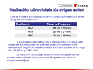 Cuando se habla de radiación ultravioleta frecuentemente se utiliza
la siguiente clasificación:
Clasificación Rango de Frecuencia
UVA 315 nm a 400 nm
UVB 280 nm a 315 nm
UBC 180 nm a 280 nm
La radiación solar nativa, tiene componentes en todas estas
longitudes de onda, pero las distintas capas atmosféricas solo
permiten que llegue a la superficie del planeta radiaciones en el rango
del UVA (90%) y UVB (10%).
La radiación ultravioleta puede afectar a las personas de
manera directa desde el sol, pero también puede ser radiación
dispersa o reflejada.
 