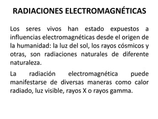 RADIACIONES ELECTROMAGNÉTICAS
Los seres vivos han estado expuestos a
influencias electromagnéticas desde el origen de
la humanidad: la luz del sol, los rayos cósmicos y
otras, son radiaciones naturales de diferente
naturaleza.
La radiación electromagnética puede
manifestarse de diversas maneras como calor
radiado, luz visible, rayos X o rayos gamma.
 