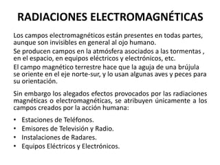 Los campos electromagnéticos están presentes en todas partes,
aunque son invisibles en general al ojo humano.
Se producen campos en la atmósfera asociados a las tormentas ,
en el espacio, en equipos eléctricos y electrónicos, etc.
El campo magnético terrestre hace que la aguja de una brújula
se oriente en el eje norte-sur, y lo usan algunas aves y peces para
su orientación.
Sin embargo los alegados efectos provocados por las radiaciones
magnéticas o electromagnéticas, se atribuyen únicamente a los
campos creados por la acción humana:
• Estaciones de Teléfonos.
• Emisores de Televisión y Radio.
• Instalaciones de Radares.
• Equipos Eléctricos y Electrónicos.
RADIACIONES ELECTROMAGNÉTICAS
 