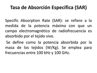 Tasa de Absorción Específica (SAR)
Specific Absorption Rate (SAR): se refiere a la
medida de la potencia máxima con que un
campo electromagnético de radiofrecuencia es
absorbido por el tejido vivo.
Se define como la potencia absorbida por la
masa de los tejidos (W/Kg). Se emplea para
frecuencias entre 100 kHz y 100 GHz.
 