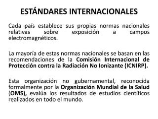 ESTÁNDARES INTERNACIONALES
Cada país establece sus propias normas nacionales
relativas sobre exposición a campos
electromagnéticos.
La mayoría de estas normas nacionales se basan en las
recomendaciones de la Comisión Internacional de
Protección contra la Radiación No Ionizante (ICNIRP).
Esta organización no gubernamental, reconocida
formalmente por la Organización Mundial de la Salud
(OMS), evalúa los resultados de estudios científicos
realizados en todo el mundo.
 