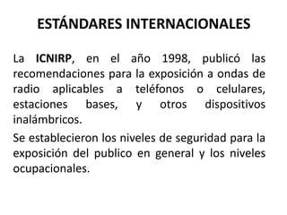 ESTÁNDARES INTERNACIONALES
La ICNIRP, en el año 1998, publicó las
recomendaciones para la exposición a ondas de
radio aplicables a teléfonos o celulares,
estaciones bases, y otros dispositivos
inalámbricos.
Se establecieron los niveles de seguridad para la
exposición del publico en general y los niveles
ocupacionales.
 