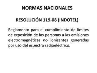 NORMAS NACIONALES
RESOLUCIÓN 119-08 (INDOTEL)
Reglamento para el cumplimiento de límites
de exposición de las personas a las emisiones
electromagnéticas no ionizantes generadas
por uso del espectro radioeléctrico.
 