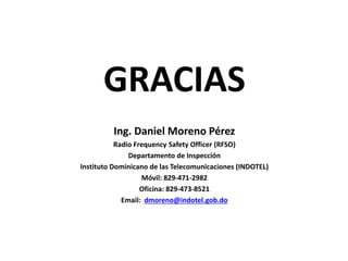 GRACIAS
Ing. Daniel Moreno Pérez
Radio Frequency Safety Officer (RFSO)
Departamento de Inspección
Instituto Dominicano de las Telecomunicaciones (INDOTEL)
Móvil: 829-471-2982
Oficina: 829-473-8521
Email: dmoreno@indotel.gob.do
 