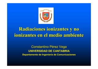Radiaciones ionizantes y no
ionizantes en el medio ambiente

          Constantino Pérez Vega
       UNIVERSIDAD DE CANTABRIA
   Departamento de Ingeniería de Comunicaciones
 