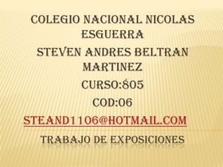 COLEGIO NACIONAL NICOLAS
        ESGUERRA
  STEVEN ANDRES BELTRAN
         MARTINEZ
        CURSO:805
          COD:06
steand1106@hotmail.com
  TRABAJO DE EXPOSICIONES
 