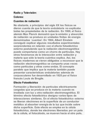 Radio y Televisión: 
Colores: 
Cuantos de radiación 
No obstante, a principios del siglo XX los físicos se 
dieron cuenta de que la teoría ondulatoria no explicaba 
todas las propiedades de la radiación. En 1900, el físico 
alemán Max Planck demostró que la emisión y absorción 
de radiación se produce en unidades finitas de energía 
denominadas `cuantos'. En 1904, Albert Einstein 
consiguió explicar algunos resultados experimentales 
sorprendentes en relación con el efecto fotoeléctrico 
externo postulando que la radiación electromagnética 
puede comportarse como un chorro de partículas. Hay 
otros fenómenos de la interacción entre radiación y 
materia que sólo la teoría cuántica explica. Así, los 
físicos modernos se vieron obligados a reconocer que la 
radiación electromagnética se comporta unas veces 
como partículas y otras como ondas. El concepto 
paralelo que implica que la materia también puede 
presentar características ondulatorias además de 
corpusculares fue desarrollado en 1925 por el físico 
francés Louis de Broglie. 
Efecto Fotoeléctrico 
Formación y liberación de partículas eléctricamente 
cargadas que se produce en la materia cuando es 
irradiada con luz u otra radiación electromagnética. El 
término efecto fotoeléctrico designa varios tipos de 
interacciones similares. En el efecto fotoeléctrico externo 
se liberan electrones en la superficie de un conductor 
metálico al absorber energía de la luz que incide sobre 
dicha superficie. Este efecto se emplea en la célula 
fotoeléctrica, donde los electrones liberados por un polo 
de la célula, el fotocátodo, se mueven hacia el otro polo, 
 