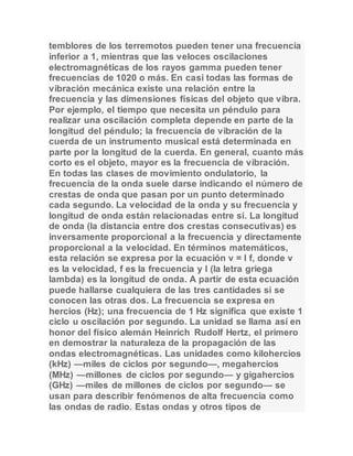 temblores de los terremotos pueden tener una frecuencia 
inferior a 1, mientras que las veloces oscilaciones 
electromagnéticas de los rayos gamma pueden tener 
frecuencias de 1020 o más. En casi todas las formas de 
vibración mecánica existe una relación entre la 
frecuencia y las dimensiones físicas del objeto que vibra. 
Por ejemplo, el tiempo que necesita un péndulo para 
realizar una oscilación completa depende en parte de la 
longitud del péndulo; la frecuencia de vibración de la 
cuerda de un instrumento musical está determinada en 
parte por la longitud de la cuerda. En general, cuanto más 
corto es el objeto, mayor es la frecuencia de vibración. 
En todas las clases de movimiento ondulatorio, la 
frecuencia de la onda suele darse indicando el número de 
crestas de onda que pasan por un punto determinado 
cada segundo. La velocidad de la onda y su frecuencia y 
longitud de onda están relacionadas entre sí. La longitud 
de onda (la distancia entre dos crestas consecutivas) es 
inversamente proporcional a la frecuencia y directamente 
proporcional a la velocidad. En términos matemáticos, 
esta relación se expresa por la ecuación v = l f, donde v 
es la velocidad, f es la frecuencia y l (la letra griega 
lambda) es la longitud de onda. A partir de esta ecuación 
puede hallarse cualquiera de las tres cantidades si se 
conocen las otras dos. La frecuencia se expresa en 
hercios (Hz); una frecuencia de 1 Hz significa que existe 1 
ciclo u oscilación por segundo. La unidad se llama así en 
honor del físico alemán Heinrich Rudolf Hertz, el primero 
en demostrar la naturaleza de la propagación de las 
ondas electromagnéticas. Las unidades como kilohercios 
(kHz) —miles de ciclos por segundo—, megahercios 
(MHz) —millones de ciclos por segundo— y gigahercios 
(GHz) —miles de millones de ciclos por segundo— se 
usan para describir fenómenos de alta frecuencia como 
las ondas de radio. Estas ondas y otros tipos de 
 