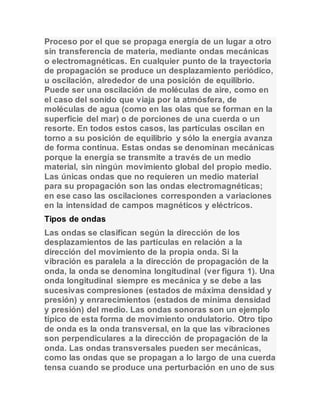 Proceso por el que se propaga energía de un lugar a otro 
sin transferencia de materia, mediante ondas mecánicas 
o electromagnéticas. En cualquier punto de la trayectoria 
de propagación se produce un desplazamiento periódico, 
u oscilación, alrededor de una posición de equilibrio. 
Puede ser una oscilación de moléculas de aire, como en 
el caso del sonido que viaja por la atmósfera, de 
moléculas de agua (como en las olas que se forman en la 
superficie del mar) o de porciones de una cuerda o un 
resorte. En todos estos casos, las partículas oscilan en 
torno a su posición de equilibrio y sólo la energía avanza 
de forma continua. Estas ondas se denominan mecánicas 
porque la energía se transmite a través de un medio 
material, sin ningún movimiento global del propio medio. 
Las únicas ondas que no requieren un medio material 
para su propagación son las ondas electromagnéticas; 
en ese caso las oscilaciones corresponden a variaciones 
en la intensidad de campos magnéticos y eléctricos. 
Tipos de ondas 
Las ondas se clasifican según la dirección de los 
desplazamientos de las partículas en relación a la 
dirección del movimiento de la propia onda. Si la 
vibración es paralela a la dirección de propagación de la 
onda, la onda se denomina longitudinal (ver figura 1). Una 
onda longitudinal siempre es mecánica y se debe a las 
sucesivas compresiones (estados de máxima densidad y 
presión) y enrarecimientos (estados de mínima densidad 
y presión) del medio. Las ondas sonoras son un ejemplo 
típico de esta forma de movimiento ondulatorio. Otro tipo 
de onda es la onda transversal, en la que las vibraciones 
son perpendiculares a la dirección de propagación de la 
onda. Las ondas transversales pueden ser mecánicas, 
como las ondas que se propagan a lo largo de una cuerda 
tensa cuando se produce una perturbación en uno de sus 
 