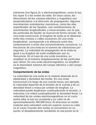 extremos (ver figura 2), o electromagnéticas, como la luz, 
los rayos X o las ondas de radio. En esos casos, las 
direcciones de los campos eléctrico y magnético son 
perpendiculares a la dirección de propagación. Algunos 
movimientos ondulatorios mecánicos, como las olas 
superficiales de los líquidos, son combinaciones de 
movimientos longitudinales y transversales, con lo que 
las partículas de líquido se mueven de forma circular. En 
una onda transversal, la longitud de onda es la distancia 
entre dos crestas o valles sucesivos. En una onda 
longitudinal, corresponde a la distancia entre dos 
compresiones o entre dos enrarecimientos sucesivos. La 
frecuencia de una onda es el número de vibraciones por 
segundo. La velocidad de propagación de la onda es 
igual a su longitud de onda multiplicada por su 
frecuencia. En el caso de una onda mecánica, su 
amplitud es el máximo desplazamiento de las partículas 
que vibran. En una onda electromagnética, su amplitud 
es la intensidad máxima del campo eléctrico o del campo 
magnético. 
Comportamiento de las ondas 
La velocidad de una onda en la materia depende de la 
elasticidad y densidad del medio. En una onda 
transversal a lo largo de una cuerda tensa, por ejemplo, 
la velocidad depende de la tensión de la cuerda y de su 
densidad lineal o masa por unidad de longitud. La 
velocidad puede duplicarse cuadruplicando la tensión, o 
reducirse a la mitad cuadruplicando la densidad lineal. La 
velocidad de las ondas electromagnéticas en el vacío 
(entre ellas la luz) es constante y su valor es de 
aproximadamente 300.000 km/s. Al atravesar un medio 
material esta velocidad varía sin superar nunca su valor 
en el vacío. Cuando dos ondas se encuentran en un 
punto, el desplazamiento resultante en ese punto es la 
 