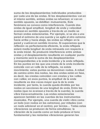 suma de los desplazamientos individuales producidos 
por cada una de las ondas. Si los desplazamientos van en 
el mismo sentido, ambas ondas se refuerzan; si van en 
sentido opuesto, se debilitan mutuamente. Este 
fenómeno se conoce como interferencia. Cuando dos 
ondas de igual amplitud, longitud de onda y velocidad 
avanzan en sentido opuesto a través de un medio se 
forman ondas estacionarias. Por ejemplo, si se ata a una 
pared el extremo de una cuerda y se agita el otro extremo 
hacia arriba y hacia abajo, las ondas se reflejan en la 
pared y vuelven en sentido inverso. Si suponemos que la 
reflexión es perfectamente eficiente, la onda reflejada 
estará media longitud de onda retrasada con respecto a 
la onda inicial. Se producirá interferencia entre ambas 
ondas y el desplazamiento resultante en cualquier punto 
y momento será la suma de los desplazamientos 
correspondientes a la onda incidente y la onda reflejada. 
En los puntos en los que una cresta de la onda incidente 
coincide con un valle de la reflejada, no existe 
movimiento; estos puntos se denominan nodos. A mitad 
de camino entre dos nodos, las dos ondas están en fase, 
es decir, las crestas coinciden con crestas y los valles 
con valles; en esos puntos, la amplitud de la onda 
resultante es dos veces mayor que la de la onda 
incidente; por tanto, la cuerda queda dividida por los 
nodos en secciones de una longitud de onda. Entre los 
nodos (que no avanzan a través de la cuerda), la cuerda 
vibra transversalmente. Las ondas estacionarias 
aparecen también en las cuerdas de los instrumentos 
musicales. Por ejemplo, una cuerda de violín vibra como 
un todo (con nodos en los extremos), por mitades (con 
un nodo adicional en el centro), por tercios… Todas estas 
vibraciones se producen de forma simultánea; la 
vibración de la cuerda como un todo produce el tono 
fundamental y las restantes vibraciones generan los 
 