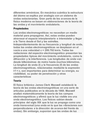diferentes armónicos. En mecánica cuántica la estructura 
del átomo se explica por analogía con un sistema de 
ondas estacionarias. Gran parte de los avances de la 
física moderna se basan en elaboraciones de la teoría de 
las ondas y el movimiento ondulatorio. 
Propiedades 
Las ondas electromagnéticas no necesitan un medio 
material para propagarse. Así, estas ondas pueden 
atravesar el espacio interplanetario e interestelar y llegar 
a la Tierra desde el Sol y las estrellas. 
Independientemente de su frecuencia y longitud de onda, 
todas las ondas electromagnéticas se desplazan en el 
vacío a una velocidad c = 299.792 km/s. Todas las 
radiaciones del espectro electromagnético presentan las 
propiedades típicas del movimiento ondulatorio, como la 
difracción y la interferencia. Las longitudes de onda van 
desde billonésimas de metro hasta muchos kilómetros. 
La longitud de onda (l) y la frecuencia (f) de las ondas 
electromagnéticas, relacionadas mediante la expresión 
l·f = c, son importantes para determinar su energía, su 
visibilidad, su poder de penetración y otras 
características 
Teoría 
El físico británico James Clerk Maxwell estableció la 
teoría de las ondas electromagnéticas en una serie de 
artículos publicados en la década de 1860. Maxwell 
analizó matemáticamente la teoría de los campos 
electromagnéticos y afirmó que la luz visible era una 
onda electromagnética. Los físicos sabían desde 
principios del siglo XIX que la luz se propaga como una 
onda transversal (una onda en la que las vibraciones son 
perpendiculares a la dirección de avance del frente de 
ondas). Sin embargo, suponían que las ondas de luz 
 