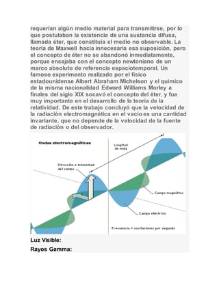 requerían algún medio material para transmitirse, por lo 
que postulaban la existencia de una sustancia difusa, 
llamada éter, que constituía el medio no observable. La 
teoría de Maxwell hacía innecesaria esa suposición, pero 
el concepto de éter no se abandonó inmediatamente, 
porque encajaba con el concepto newtoniano de un 
marco absoluto de referencia espaciotemporal. Un 
famoso experimento realizado por el físico 
estadounidense Albert Abraham Michelson y el químico 
de la misma nacionalidad Edward Williams Morley a 
finales del siglo XIX socavó el concepto del éter, y fue 
muy importante en el desarrollo de la teoría de la 
relatividad. De este trabajo concluyó que la velocidad de 
la radiación electromagnética en el vacío es una cantidad 
invariante, que no depende de la velocidad de la fuente 
de radiación o del observador. 
Luz Visible: 
Rayos Gamma: 
 