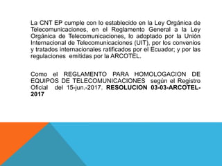 La CNT EP cumple con lo establecido en la Ley Orgánica de
Telecomunicaciones, en el Reglamento General a la Ley
Orgánica de Telecomunicaciones, lo adoptado por la Unión
Internacional de Telecomunicaciones (UIT), por los convenios
y tratados internacionales ratificados por el Ecuador; y por las
regulaciones emitidas por la ARCOTEL.
Como el REGLAMENTO PARA HOMOLOGACION DE
EQUIPOS DE TELECOMUNICACIONES según el Registro
Oficial del 15-jun.-2017. RESOLUCION 03-03-ARCOTEL-
2017
 